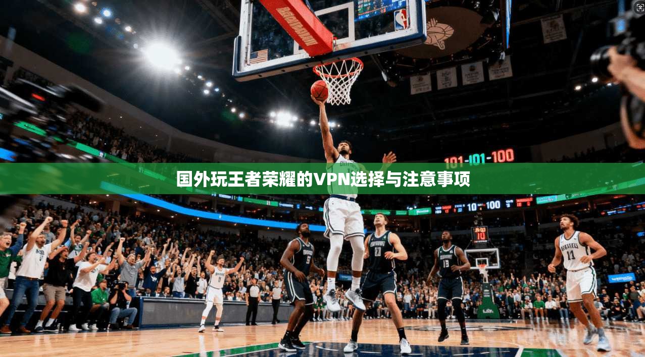 国外玩王者荣耀的VPN选择与注意事项