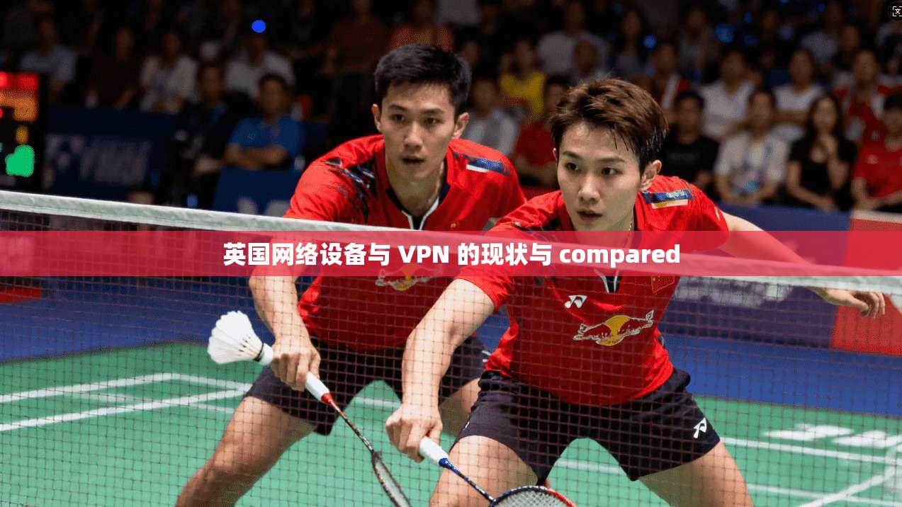 英国网络设备与 VPN 的现状与 compared