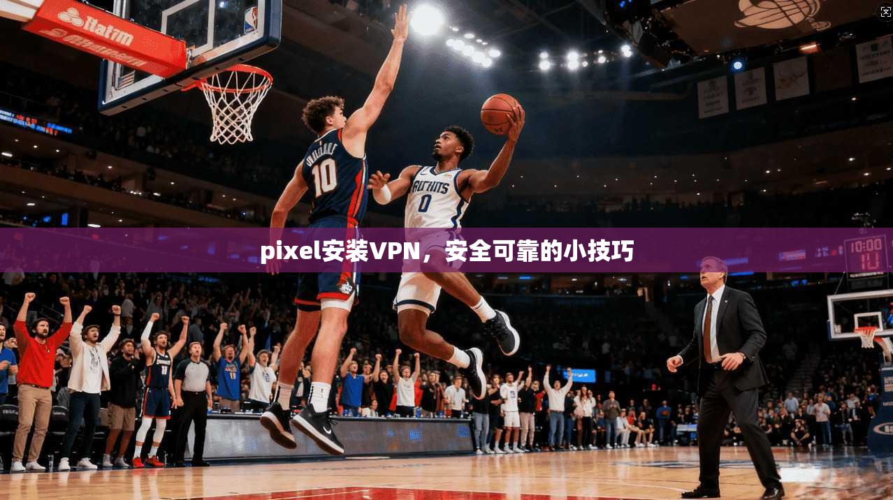 pixel安装VPN，安全可靠的小技巧