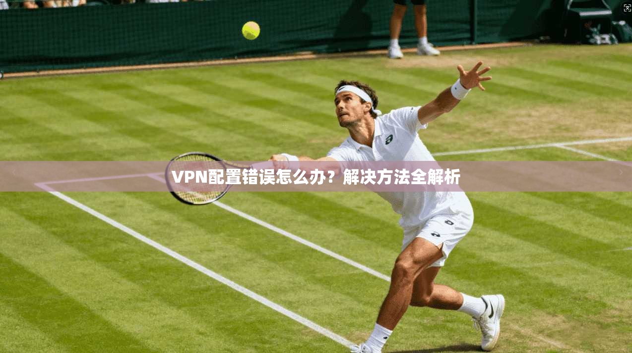 VPN配置错误怎么办?解决方法全解析
