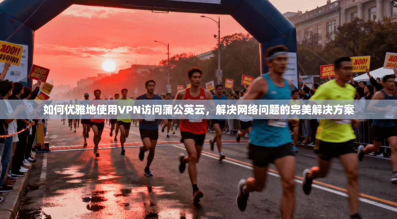 如何优雅地使用VPN访问蒲公英云，解决网络问题的完美解决方案