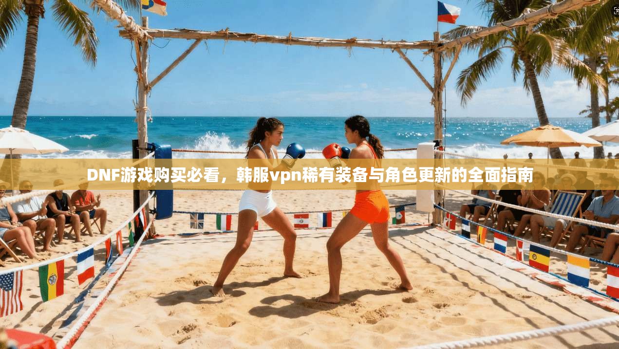 DNF游戏购买必看，韩服vpn稀有装备与角色更新的全面指南