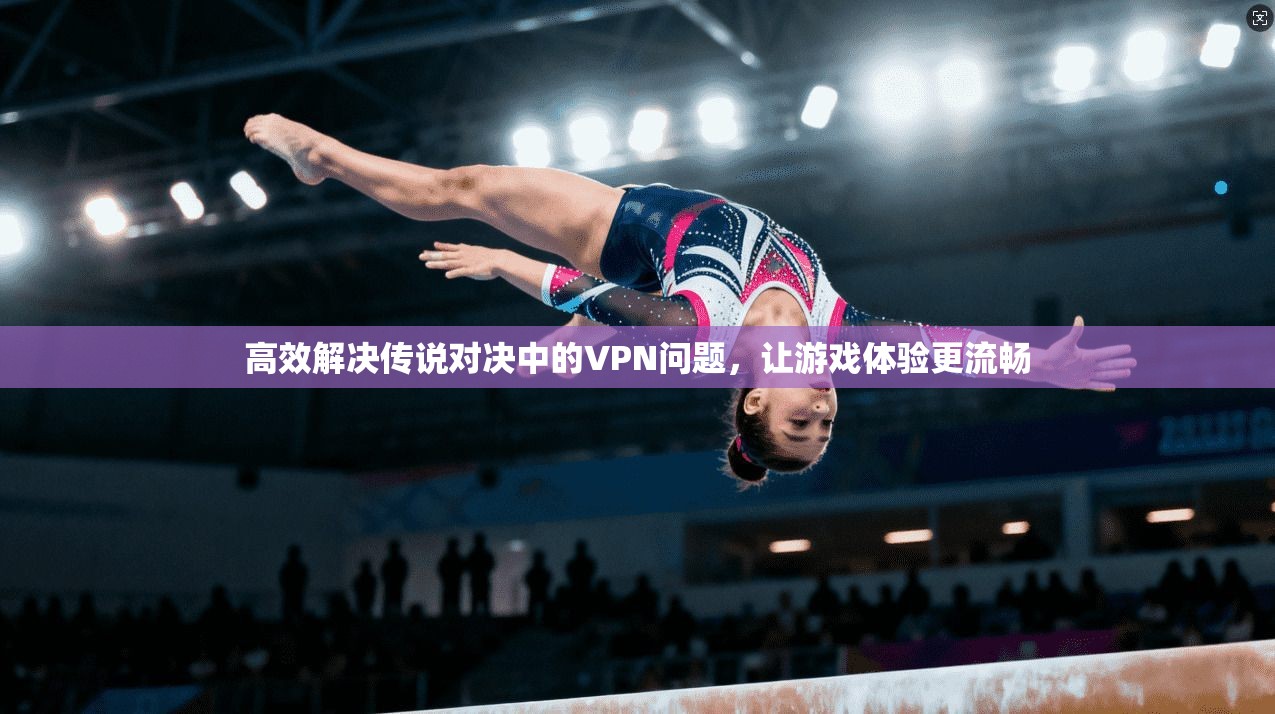 高效解决传说对决中的VPN问题，让游戏体验更流畅