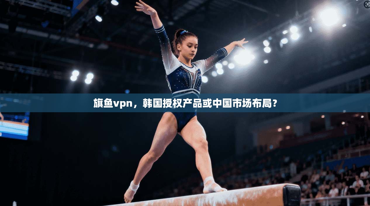 旗鱼vpn，韩国授权产品或中国市场布局？
