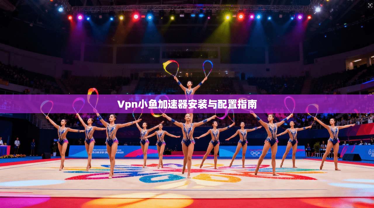 Vpn小鱼加速器安装与配置指南