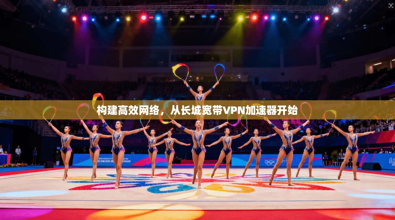 构建高效网络,从长城宽带VPN加速器开始