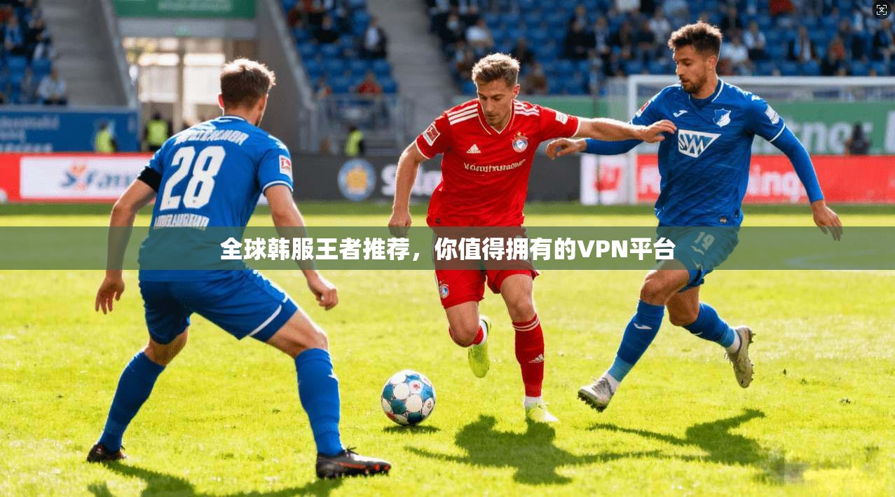 全球韩服王者推荐，你值得拥有的VPN平台