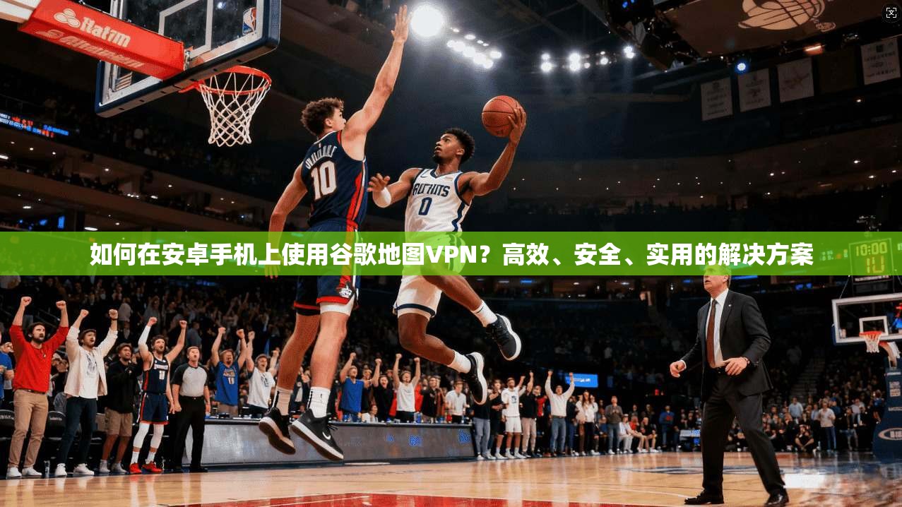 如何在安卓手机上使用谷歌地图VPN?高效、安全、实用的解决方案