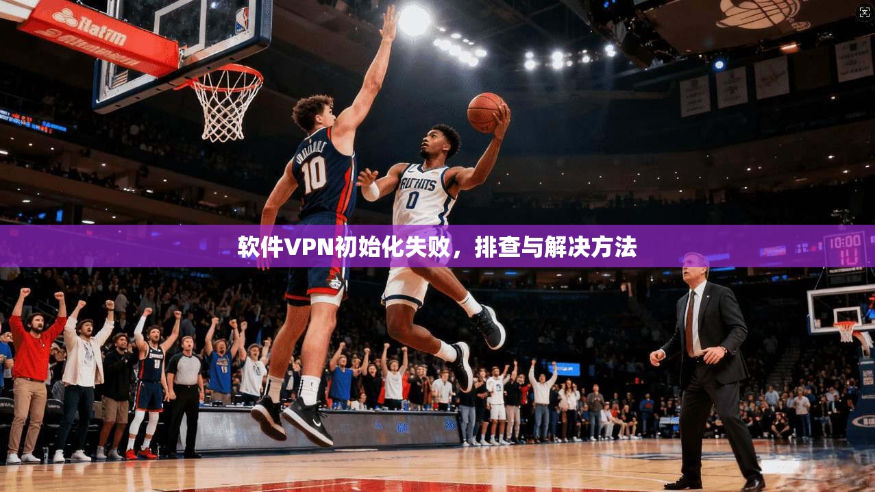 软件VPN初始化失败，排查与解决方法