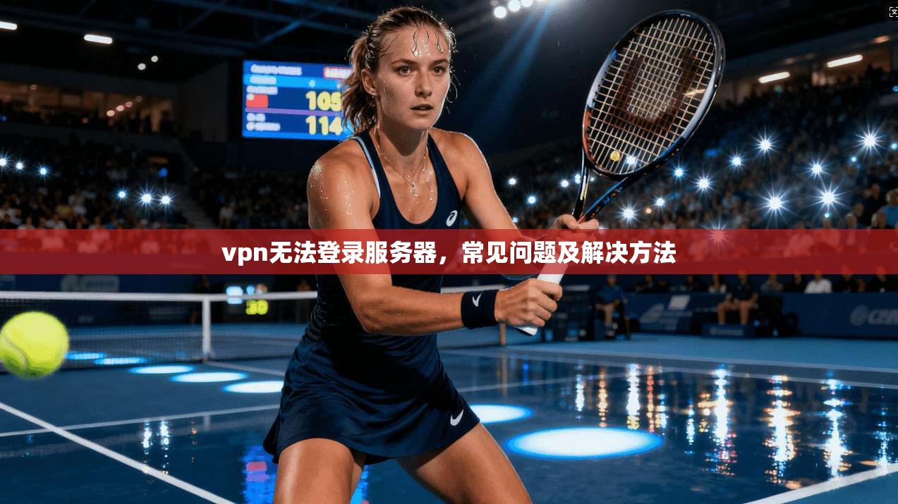 vpn无法登录服务器，常见问题及解决方法