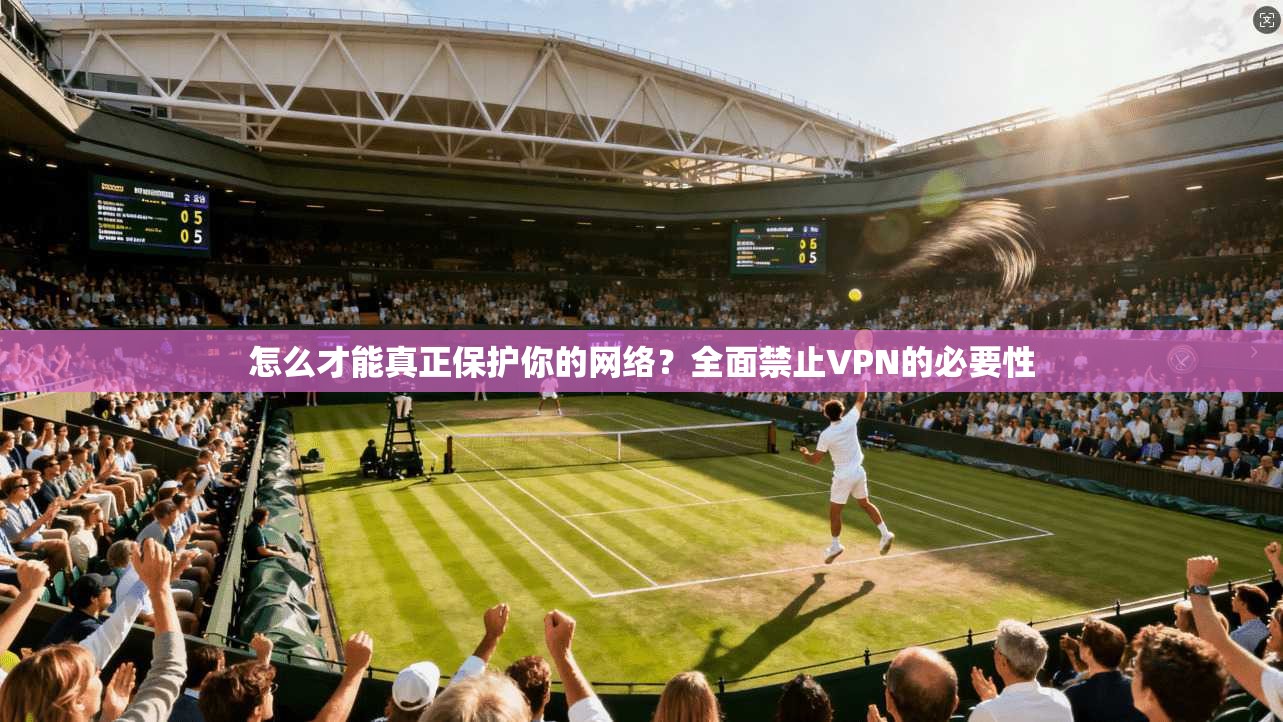 怎么才能真正保护你的网络？全面禁止VPN的必要性