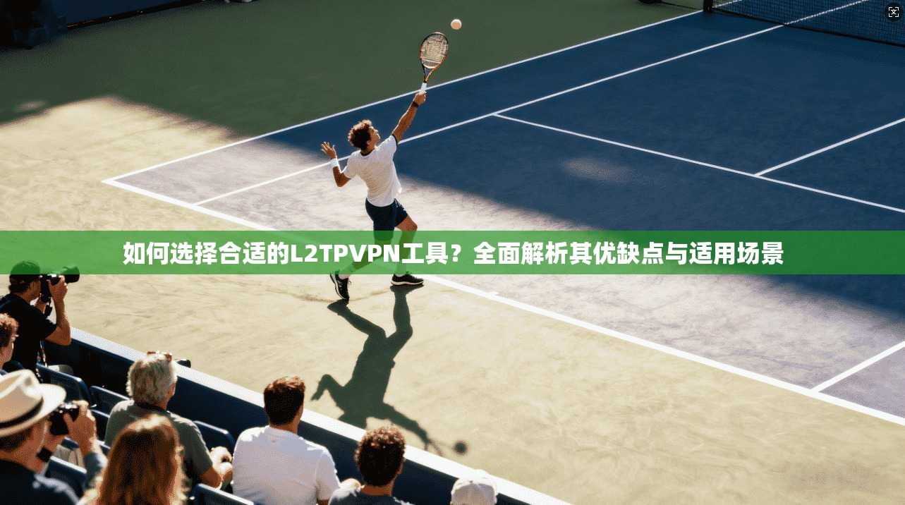 如何选择合适的L2TPVPN工具？全面解析其优缺点与适用场景