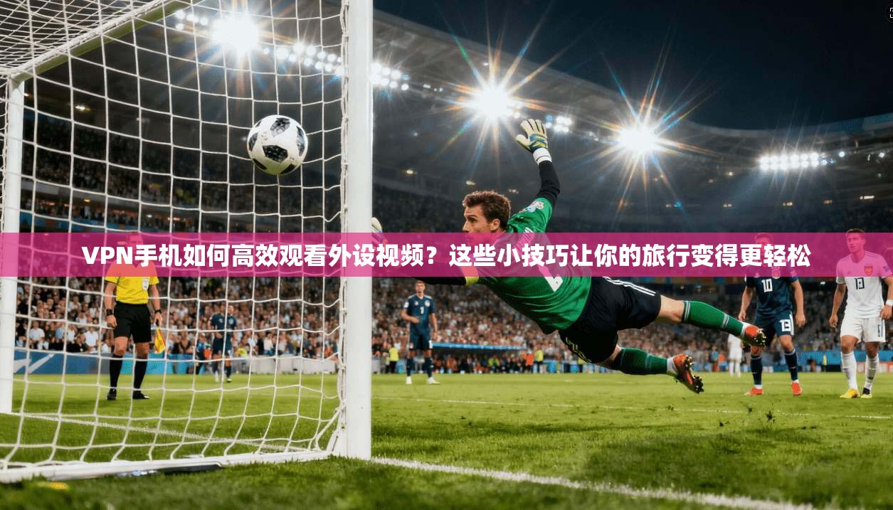 VPN手机如何高效观看外设视频?这些小技巧让你的旅行变得更轻松