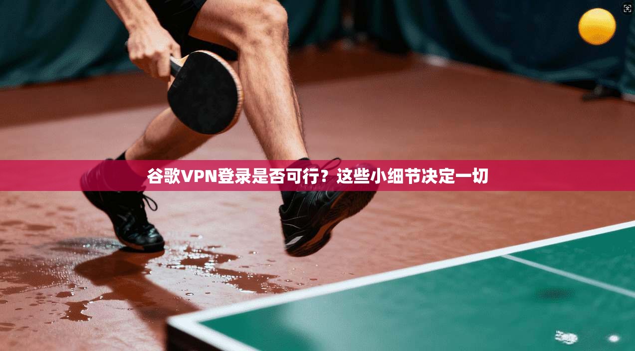 谷歌VPN登录是否可行？这些小细节决定一切