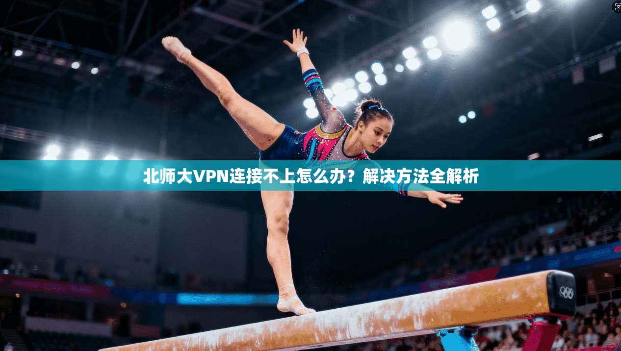 北师大VPN连接不上怎么办?解决方法全解析