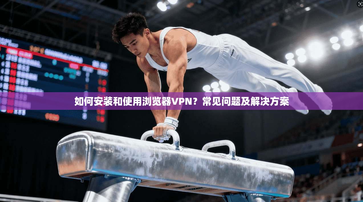 如何安装和使用浏览器VPN？常见问题及解决方案