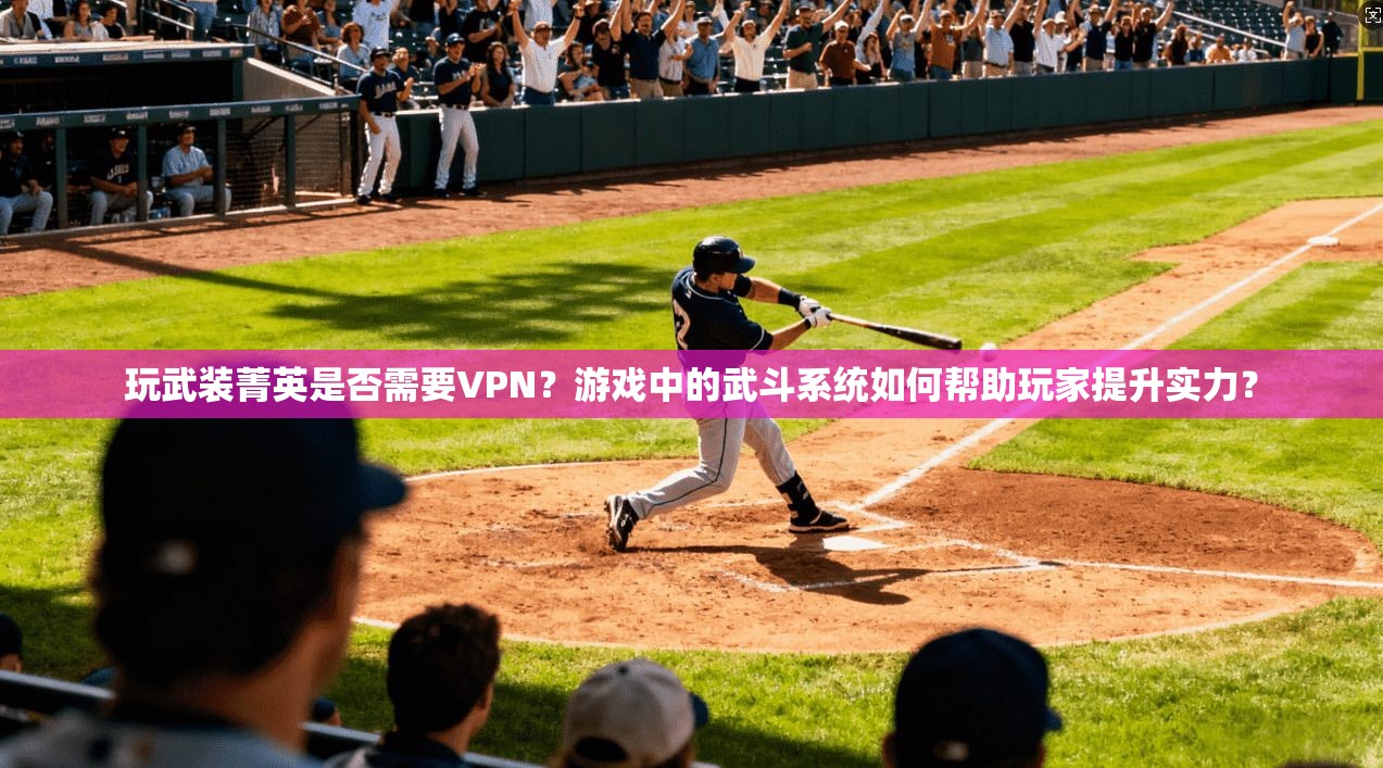 玩武装菁英是否需要VPN？游戏中的武斗系统如何帮助玩家提升实力？