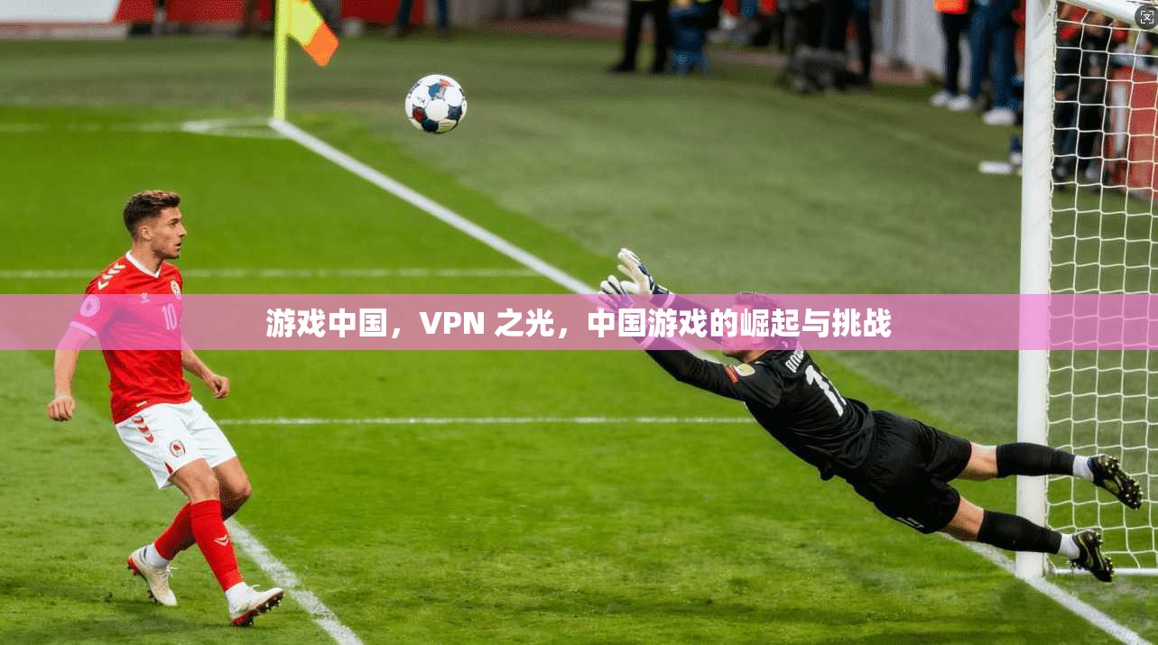 游戏中国，VPN 之光，中国游戏的崛起与挑战