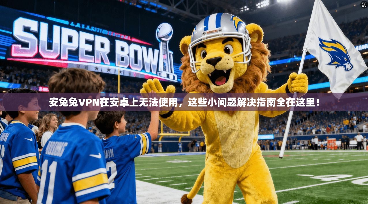 安兔兔VPN在安卓上无法使用,这些小问题解决指南全在这里!