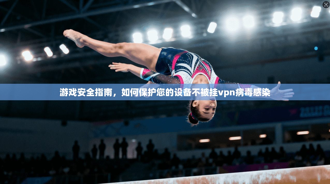 游戏安全指南，如何保护您的设备不被挂vpn病毒感染