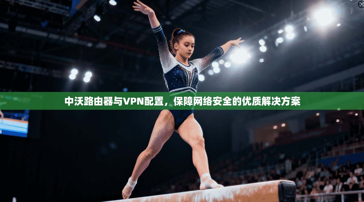 中沃路由器与VPN配置,保障网络安全的优质解决方案