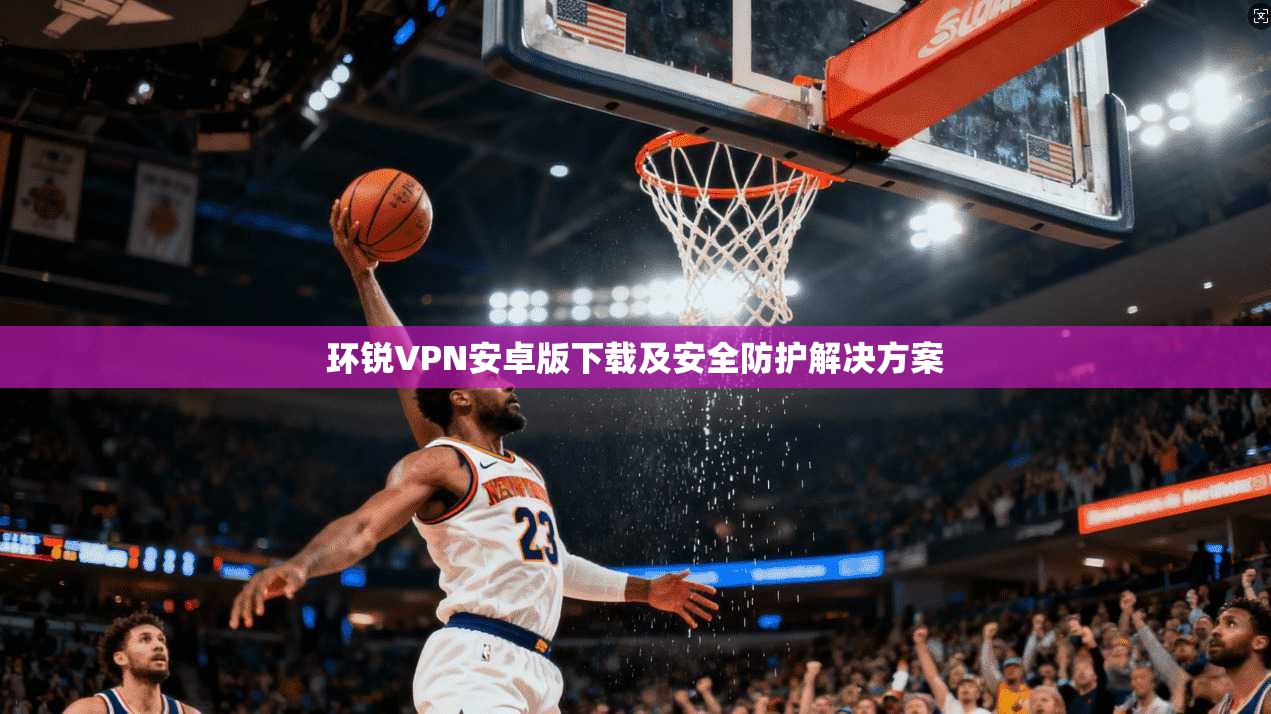 环锐VPN安卓版下载及安全防护解决方案