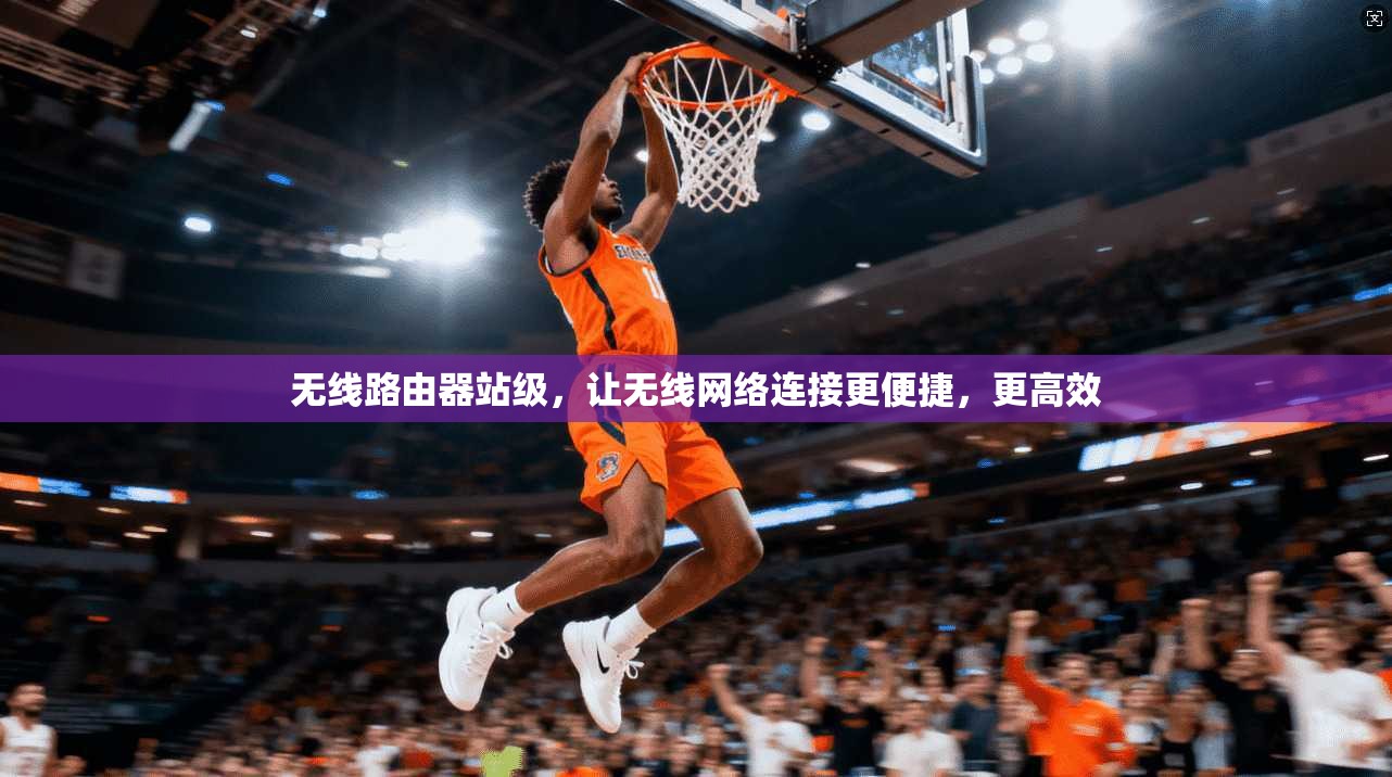 无线路由器站级,让无线网络连接更便捷,更高效