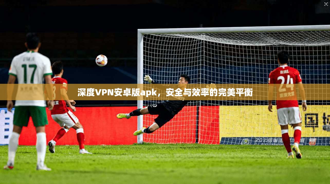 深度VPN安卓版apk，安全与效率的完美平衡